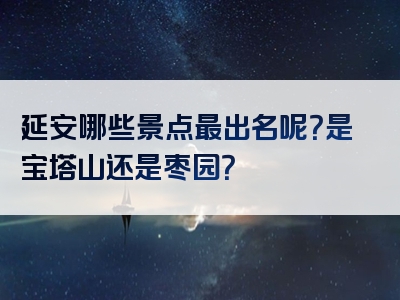 延安哪些景点最出名呢？是宝塔山还是枣园？