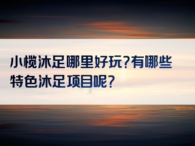 小榄沐足哪里好玩？有哪些特色沐足项目呢？