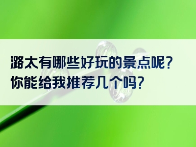 潞太有哪些好玩的景点呢？你能给我推荐几个吗？