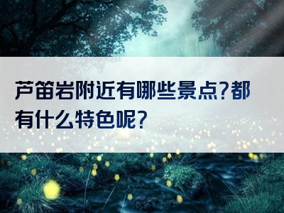 芦笛岩附近有哪些景点？都有什么特色呢？