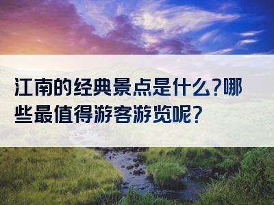 江南的经典景点是什么？哪些最值得游客游览呢？