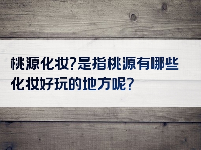 桃源化妆？是指桃源有哪些化妆好玩的地方呢？