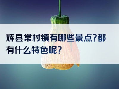 辉县常村镇有哪些景点？都有什么特色呢？