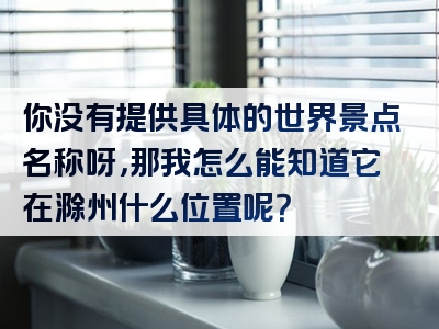 你没有提供具体的世界景点名称呀，那我怎么能知道它在滁州什么位置呢？