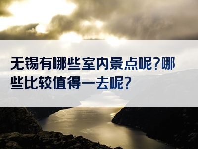 无锡有哪些室内景点呢？哪些比较值得一去呢？