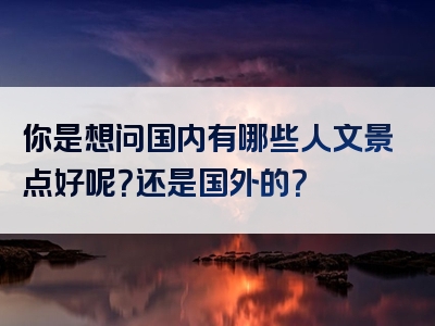 你是想问国内有哪些人文景点好呢？还是国外的？
