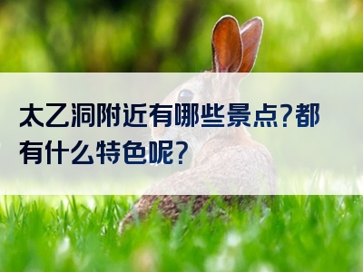 太乙洞附近有哪些景点？都有什么特色呢？