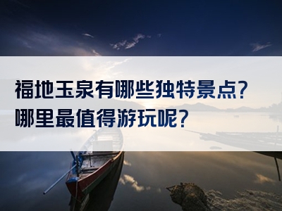 福地玉泉有哪些独特景点？哪里最值得游玩呢？