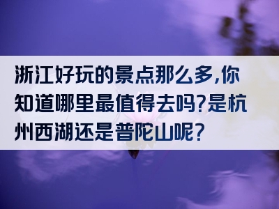 浙江好玩的景点那么多，你知道哪里最值得去吗？是杭州西湖还是普陀山呢？