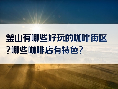 釜山有哪些好玩的咖啡街区？哪些咖啡店有特色？