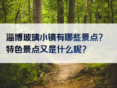 淄博玻璃小镇有哪些景点？特色景点又是什么呢？
