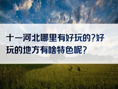 十一河北哪里有好玩的？好玩的地方有啥特色呢？