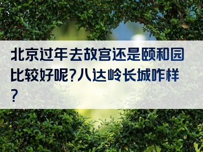 北京过年去故宫还是颐和园比较好呢？八达岭长城咋样？