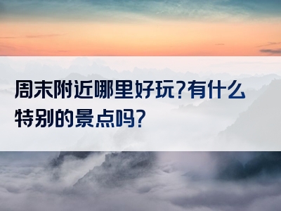 周末附近哪里好玩？有什么特别的景点吗？