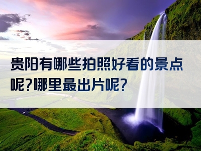 贵阳有哪些拍照好看的景点呢？哪里最出片呢？