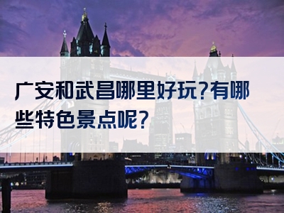 广安和武昌哪里好玩？有哪些特色景点呢？
