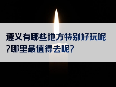 遵义有哪些地方特别好玩呢？哪里最值得去呢？