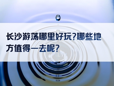 长沙游荡哪里好玩？哪些地方值得一去呢？