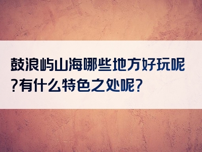 鼓浪屿山海哪些地方好玩呢？有什么特色之处呢？
