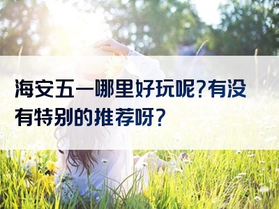 海安五一哪里好玩呢？有没有特别的推荐呀？