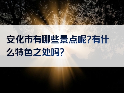 安化市有哪些景点呢？有什么特色之处吗？