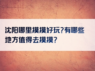 沈阳哪里摸摸好玩？有哪些地方值得去摸摸？