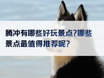 腾冲有哪些好玩景点？哪些景点最值得推荐呢？