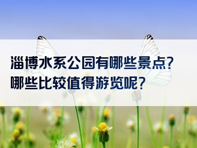 淄博水系公园有哪些景点？哪些比较值得游览呢？