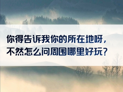 你得告诉我你的所在地呀，不然怎么问周围哪里好玩？