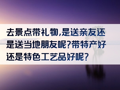 去景点带礼物，是送亲友还是送当地朋友呢？带特产好还是特色工艺品好呢？