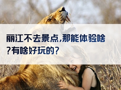 丽江不去景点，那能体验啥？有啥好玩的？