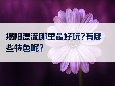 揭阳漂流哪里最好玩？有哪些特色呢？