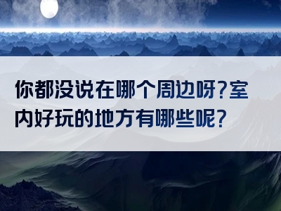 你都没说在哪个周边呀？室内好玩的地方有哪些呢？