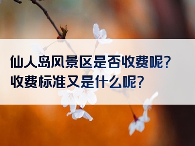 仙人岛风景区是否收费呢？收费标准又是什么呢？