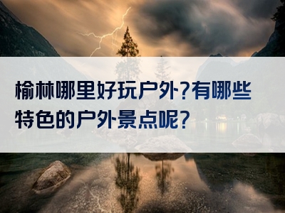 榆林哪里好玩户外？有哪些特色的户外景点呢？