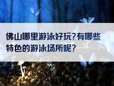 佛山哪里游泳好玩？有哪些特色的游泳场所呢？