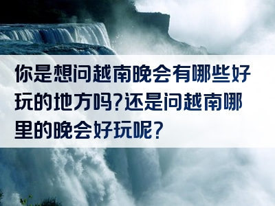 你是想问越南晚会有哪些好玩的地方吗？还是问越南哪里的晚会好玩呢？