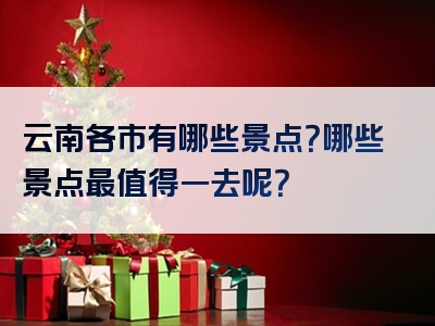 云南各市有哪些景点？哪些景点最值得一去呢？