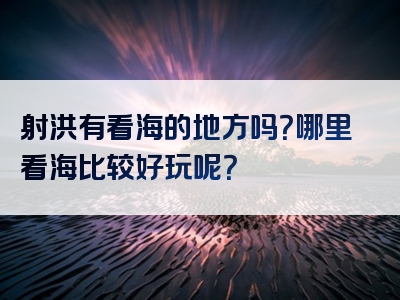 射洪有看海的地方吗？哪里看海比较好玩呢？
