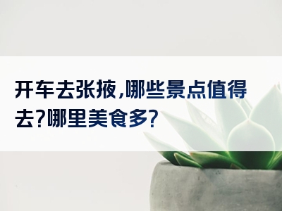 开车去张掖，哪些景点值得去？哪里美食多？