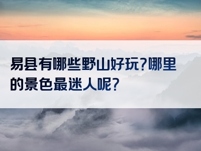 易县有哪些野山好玩？哪里的景色最迷人呢？