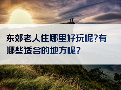 东郊老人住哪里好玩呢？有哪些适合的地方呢？