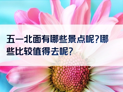 五一北面有哪些景点呢？哪些比较值得去呢？