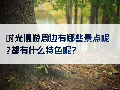 时光漫游周边有哪些景点呢？都有什么特色呢？