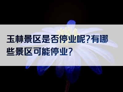 玉林景区是否停业呢？有哪些景区可能停业？