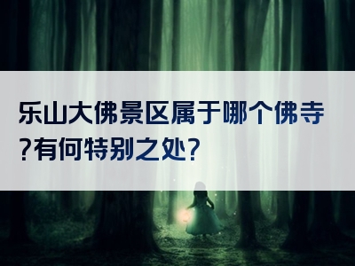 乐山大佛景区属于哪个佛寺？有何特别之处？