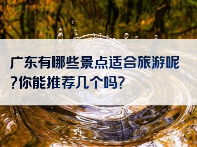 广东有哪些景点适合旅游呢？你能推荐几个吗？