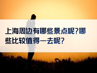 上海周边有哪些景点呢？哪些比较值得一去呢？