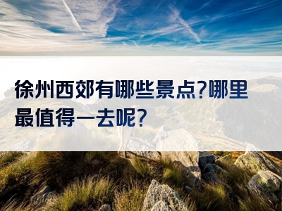 徐州西郊有哪些景点？哪里最值得一去呢？