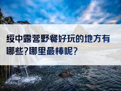 绥中露营野餐好玩的地方有哪些？哪里最棒呢？